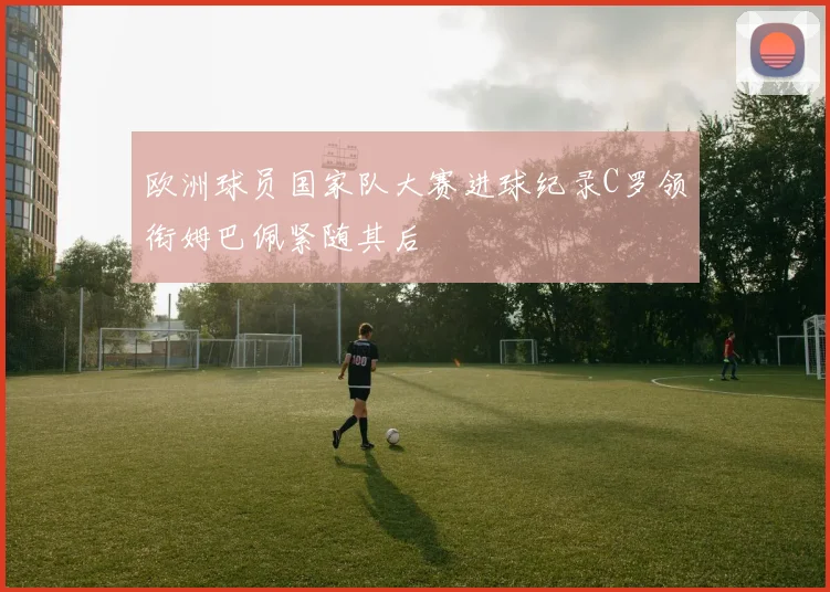 欧洲球员国家队大赛进球纪录C罗领衔姆巴佩紧随其后