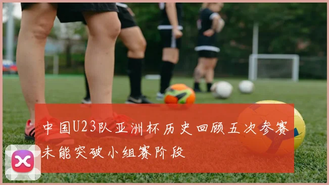 中国U23队亚洲杯历史回顾五次参赛未能突破小组赛阶段