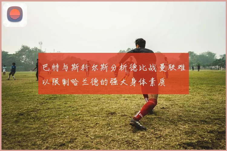 巴特与斯科尔斯分析德比战曼联难以限制哈兰德的强大身体素质