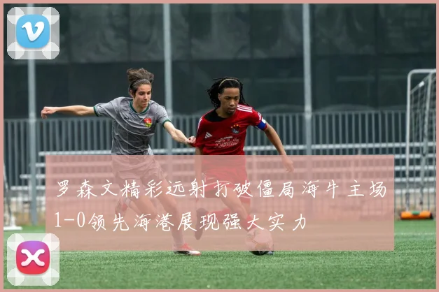 罗森文精彩远射打破僵局海牛主场1-0领先海港展现强大实力