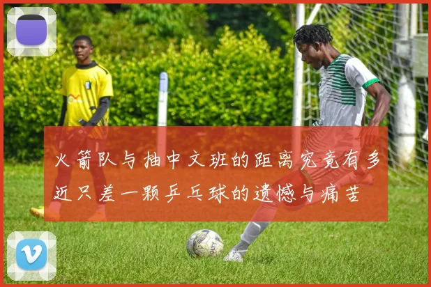 火箭队与抽中文班的距离究竟有多近只差一颗乒乓球的遗憾与痛苦