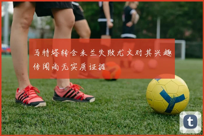 马特塔转会米兰失败尤文对其兴趣传闻尚无实质证据