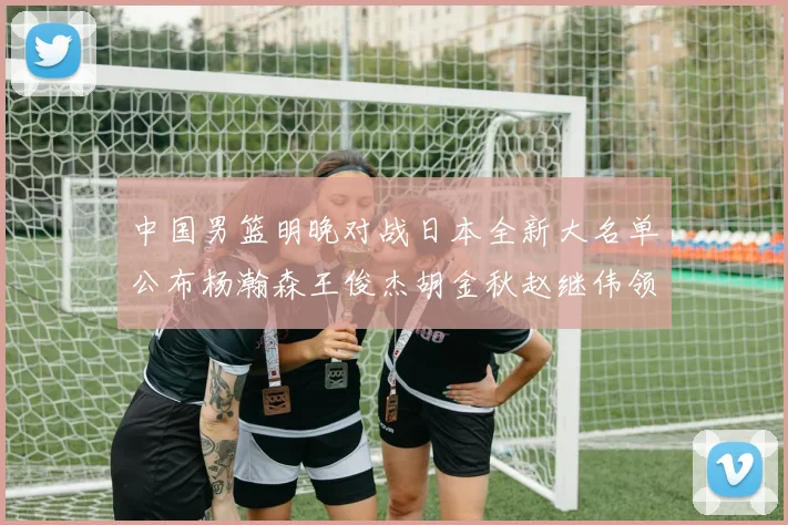 中国男篮明晚对战日本全新大名单公布杨瀚森王俊杰胡金秋赵继伟领衔出战