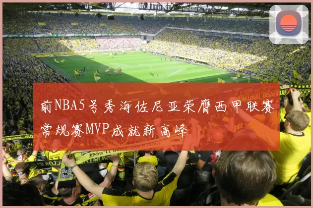 前NBA5号秀海佐尼亚荣膺西甲联赛常规赛MVP成就新高峰