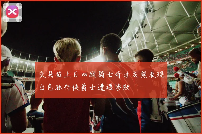 交易截止日回顾骑士奇才灰熊表现出色独行侠爵士遭遇惨败