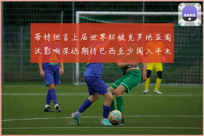 蒂特坦言上届世界杯被克罗地亚淘汰影响深远期待巴西至少闯入半决赛