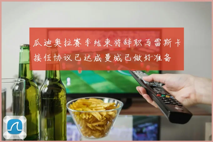 瓜迪奥拉赛季结束将辞职马雷斯卡接任协议已达成曼城已做好准备