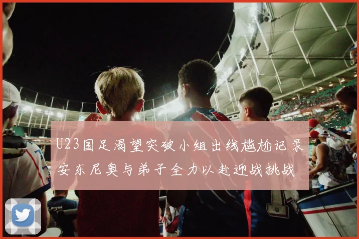 U23国足渴望突破小组出线尴尬记录安东尼奥与弟子全力以赴迎战挑战