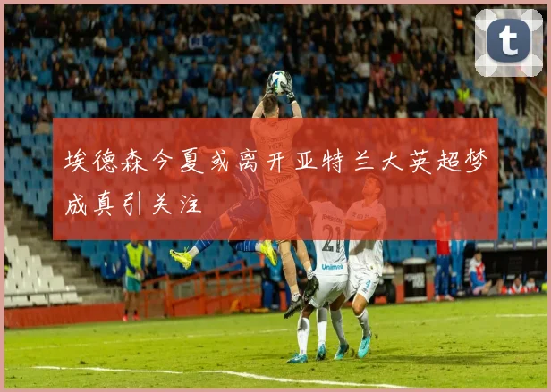 埃德森今夏或离开亚特兰大英超梦成真引关注