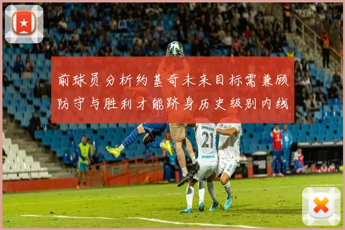 前球员分析约基奇未来目标需兼顾防守与胜利才能跻身历史级别内线行列