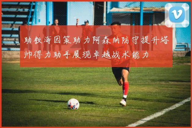 助教海因策助力阿森纳防守提升塔帅得力助手展现卓越战术能力
