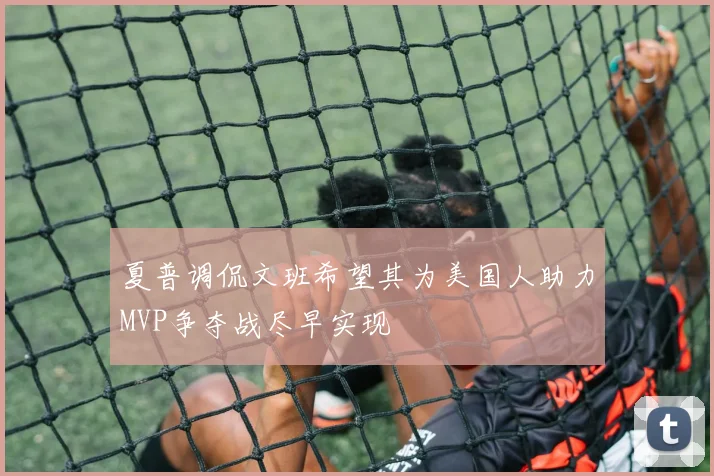 夏普调侃文班希望其为美国人助力MVP争夺战尽早实现
