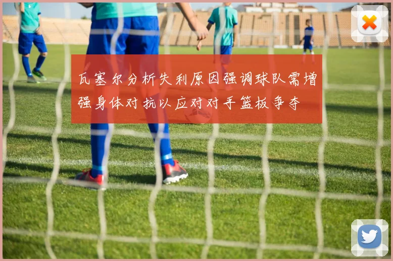 瓦塞尔分析失利原因强调球队需增强身体对抗以应对对手篮板争夺